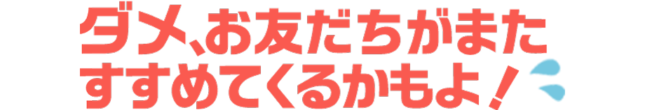 ダメ、お友だちがまたすすめてくるかもよ！
