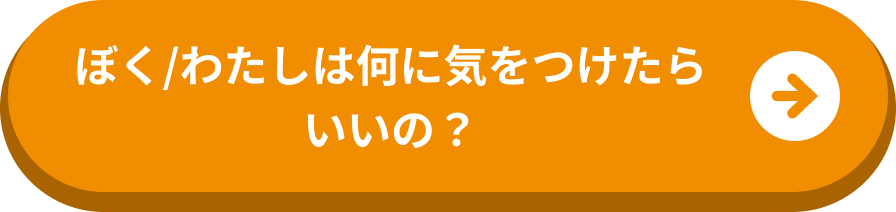 ぼく/わたしは何に気をつけたらいいの？